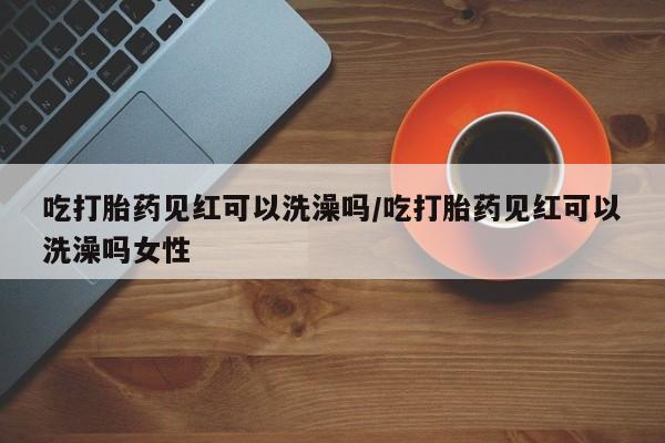 怀孕个月能不能用打胎药吃打胎药见红可以洗澡吗/吃打胎药见红可以洗澡吗女性