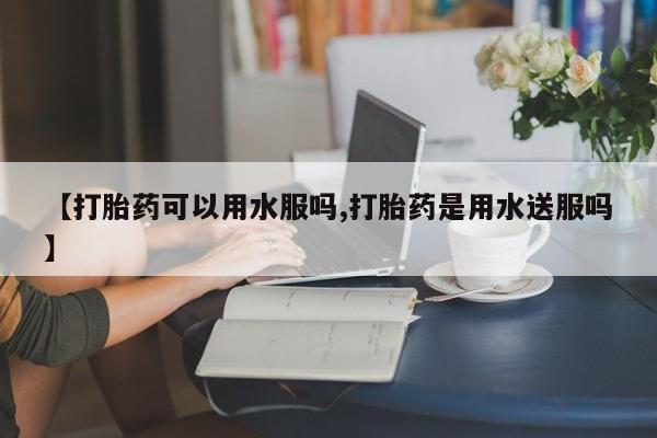怀孕个月能不能用打胎药【打胎药可以用水服吗,打胎药是用水送服吗】