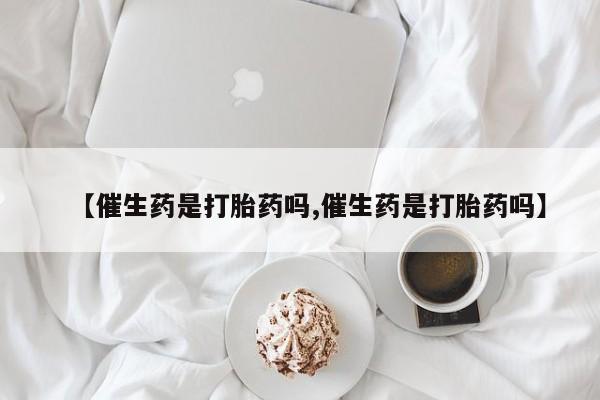 怀孕个月能不能用打胎药【催生药是打胎药吗,催生药是打胎药吗】