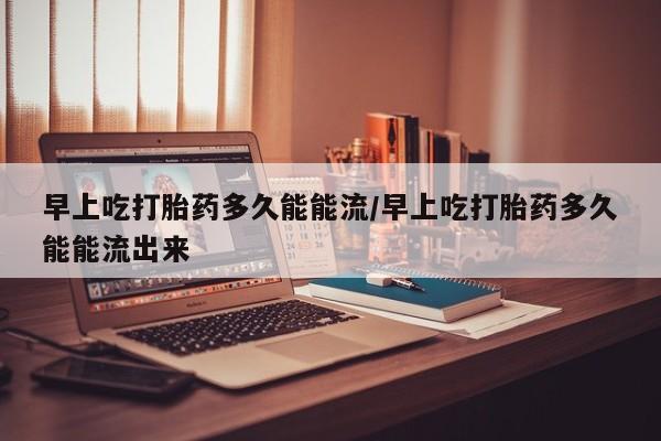 怀孕个月能不能用打胎药早上吃打胎药多久能能流/早上吃打胎药多久能能流出来