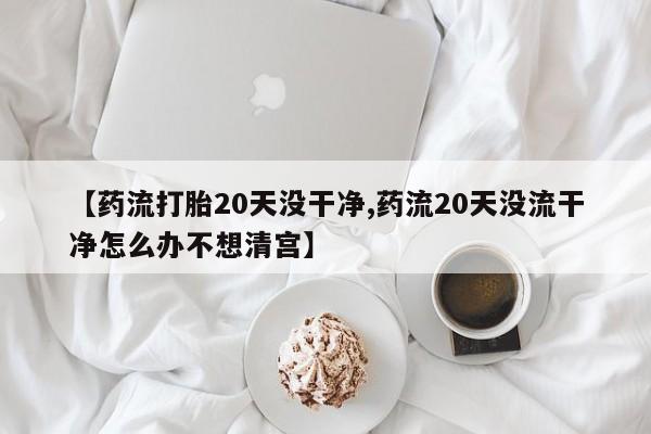 怀孕个月能不能用打胎药【药流打胎20天没干净,药流20天没流干净怎么办不想清宫】