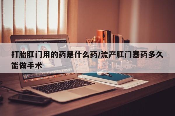 怀孕个月能不能用打胎药打胎肛门用的药是什么药/流产肛门塞药多久能做手术