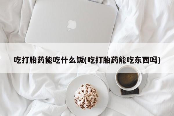 怀孕个月能不能用打胎药吃打胎药能吃什么饭(吃打胎药能吃东西吗)