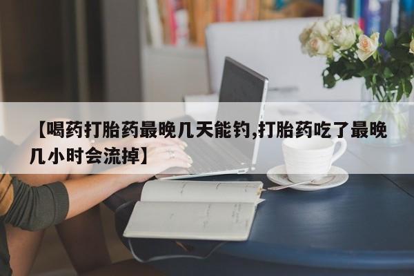 怀孕个月能不能用打胎药【喝药打胎药最晚几天能钓,打胎药吃了最晚几小时会流掉】