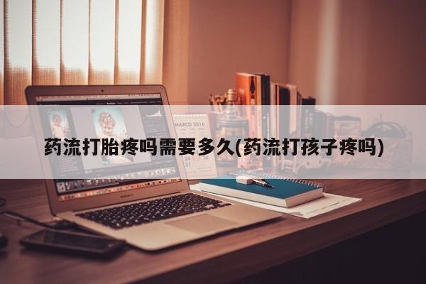 怀孕个月能不能用打胎药药流打胎疼吗需要多久(药流打孩子疼吗)