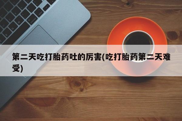 怀孕个月能不能用打胎药第二天吃打胎药吐的厉害(吃打胎药第二天难受)