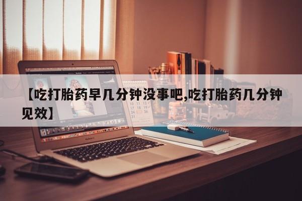 怀孕个月能不能用打胎药【吃打胎药早几分钟没事吧,吃打胎药几分钟见效】