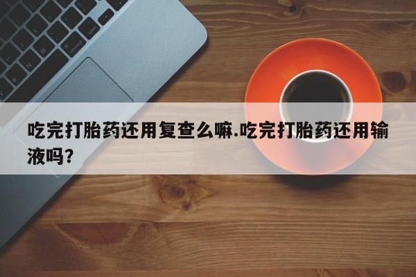 怀孕个月能不能用打胎药吃完打胎药还用复查么嘛.吃完打胎药还用输液吗？