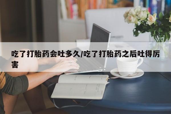 怀孕个月能不能用打胎药吃了打胎药会吐多久/吃了打胎药之后吐得厉害