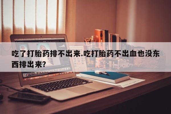怀孕个月能不能用打胎药吃了打胎药排不出来.吃打胎药不出血也没东西排出来？