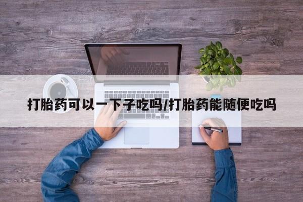 怀孕个月能不能用打胎药打胎药可以一下子吃吗/打胎药能随便吃吗