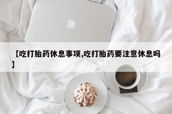 怀孕个月能不能用打胎药【吃打胎药休息事项,吃打胎药要注意休息吗】