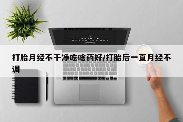 怀孕个月能不能用打胎药打胎月经不干净吃啥药好/打胎后一直月经不调