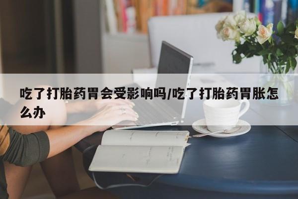 怀孕个月能不能用打胎药吃了打胎药胃会受影响吗/吃了打胎药胃胀怎么办