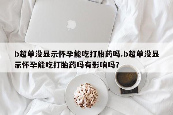怀孕个月能不能用打胎药b超单没显示怀孕能吃打胎药吗.b超单没显示怀孕能吃打胎药吗有影响吗？