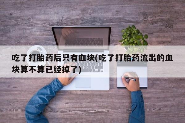怀孕个月能不能用打胎药吃了打胎药后只有血块(吃了打胎药流出的血块算不算已经掉了)