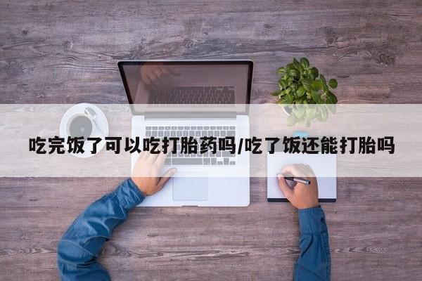 怀孕个月能不能用打胎药吃完饭了可以吃打胎药吗/吃了饭还能打胎吗