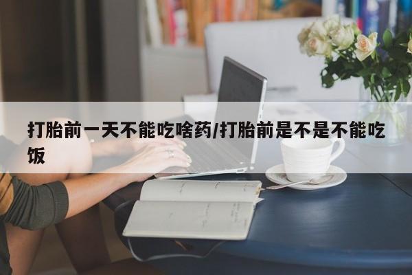怀孕个月能不能用打胎药打胎前一天不能吃啥药/打胎前是不是不能吃饭