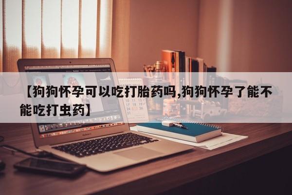 怀孕个月能不能用打胎药【狗狗怀孕可以吃打胎药吗,狗狗怀孕了能不能吃打虫药】