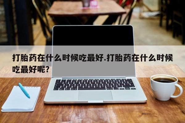 怀孕个月能不能用打胎药打胎药在什么时候吃最好.打胎药在什么时候吃最好呢？
