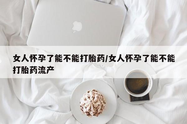 怀孕个月能不能用打胎药女人怀孕了能不能打胎药/女人怀孕了能不能打胎药流产