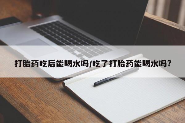 怀孕个月能不能用打胎药打胎药吃后能喝水吗/吃了打胎药能喝水吗?