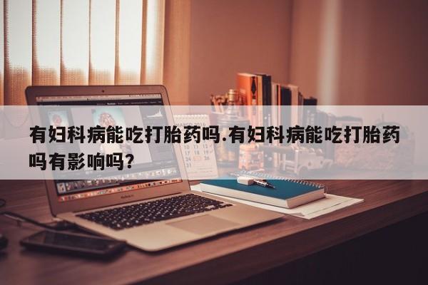 怀孕个月能不能用打胎药有妇科病能吃打胎药吗.有妇科病能吃打胎药吗有影响吗？