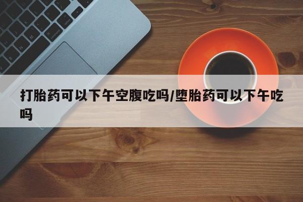 怀孕个月能不能用打胎药打胎药可以下午空腹吃吗/堕胎药可以下午吃吗