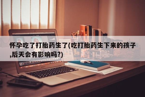 怀孕个月能不能用打胎药怀孕吃了打胎药生了(吃打胎药生下来的孩子,后天会有影响吗?)