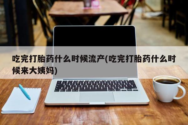 怀孕个月能不能用打胎药吃完打胎药什么时候流产(吃完打胎药什么时候来大姨妈)