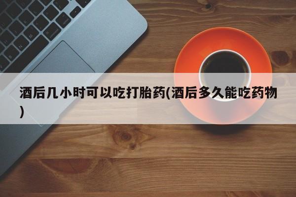 怀孕个月能不能用打胎药酒后几小时可以吃打胎药(酒后多久能吃药物)