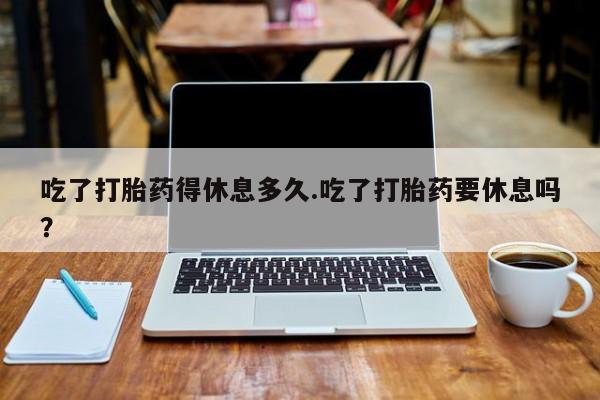 怀孕个月能不能用打胎药吃了打胎药得休息多久.吃了打胎药要休息吗？
