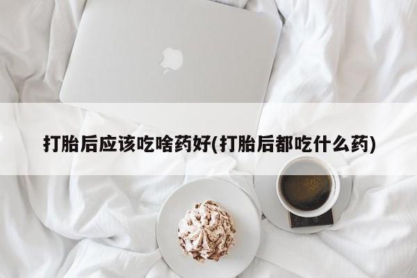 怀孕个月能不能用打胎药打胎后应该吃啥药好(打胎后都吃什么药)