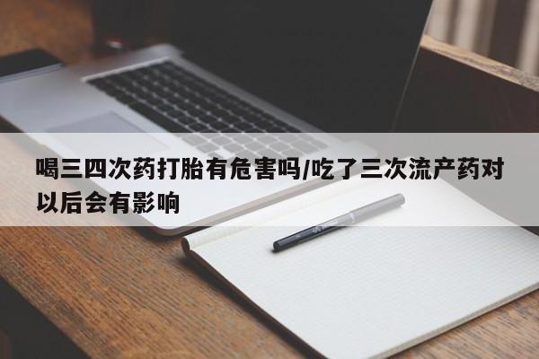 怀孕个月能不能用打胎药喝三四次药打胎有危害吗/吃了三次流产药对以后会有影响