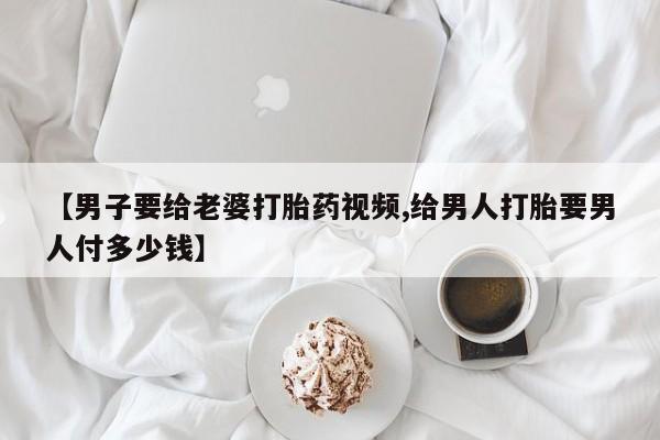 怀孕个月能不能用打胎药【男子要给老婆打胎药视频,给男人打胎要男人付多少钱】