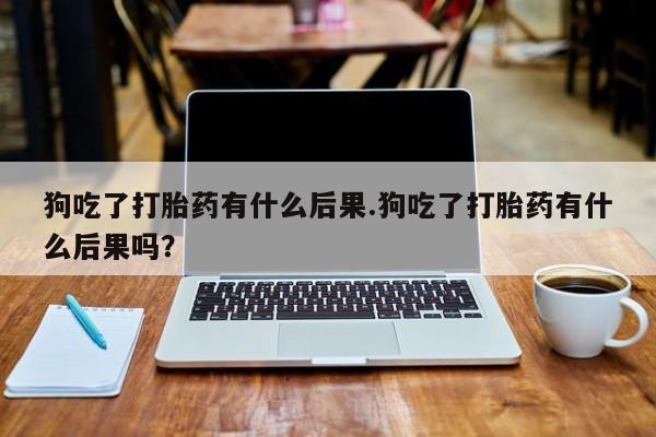 怀孕个月能不能用打胎药狗吃了打胎药有什么后果.狗吃了打胎药有什么后果吗？