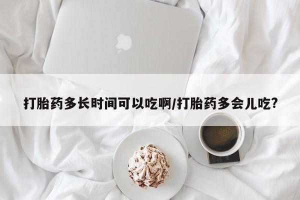 怀孕个月能不能用打胎药打胎药多长时间可以吃啊/打胎药多会儿吃?