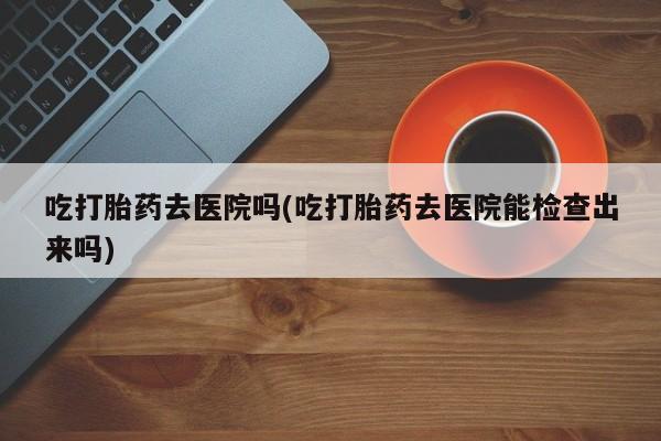 怀孕个月能不能用打胎药吃打胎药去医院吗(吃打胎药去医院能检查出来吗)