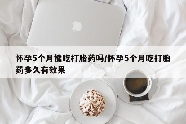 怀孕个月能不能用打胎药怀孕5个月能吃打胎药吗/怀孕5个月吃打胎药多久有效果