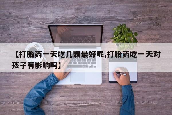 怀孕个月能不能用打胎药【打胎药一天吃几颗最好呢,打胎药吃一天对孩子有影响吗】
