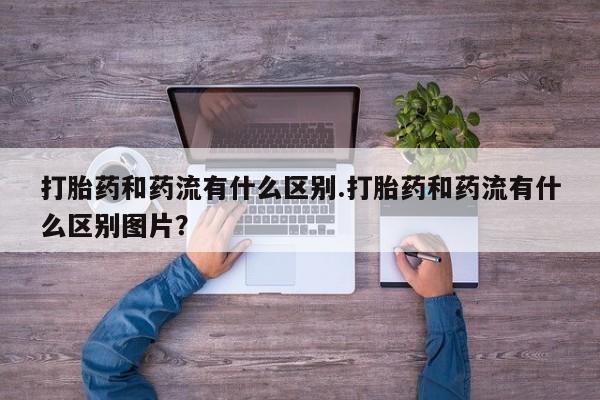 怀孕个月能不能用打胎药打胎药和药流有什么区别.打胎药和药流有什么区别图片？