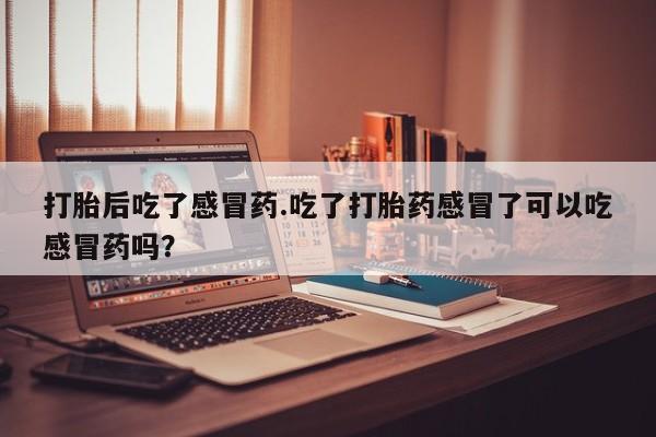 怀孕个月能不能用打胎药打胎后吃了感冒药.吃了打胎药感冒了可以吃感冒药吗？
