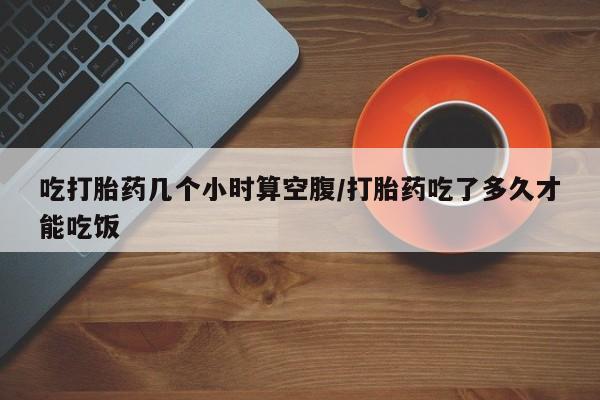 怀孕个月能不能用打胎药吃打胎药几个小时算空腹/打胎药吃了多久才能吃饭