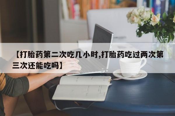怀孕个月能不能用打胎药【打胎药第二次吃几小时,打胎药吃过两次第三次还能吃吗】