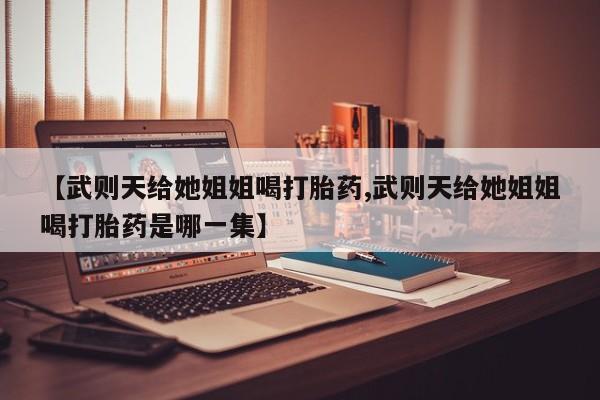 怀孕个月能不能用打胎药【武则天给她姐姐喝打胎药,武则天给她姐姐喝打胎药是哪一集】
