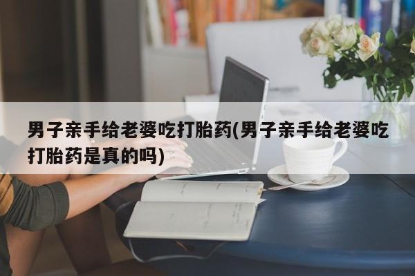 怀孕个月能不能用打胎药男子亲手给老婆吃打胎药(男子亲手给老婆吃打胎药是真的吗)