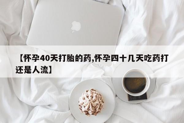 怀孕个月能不能用打胎药【怀孕40天打胎的药,怀孕四十几天吃药打还是人流】