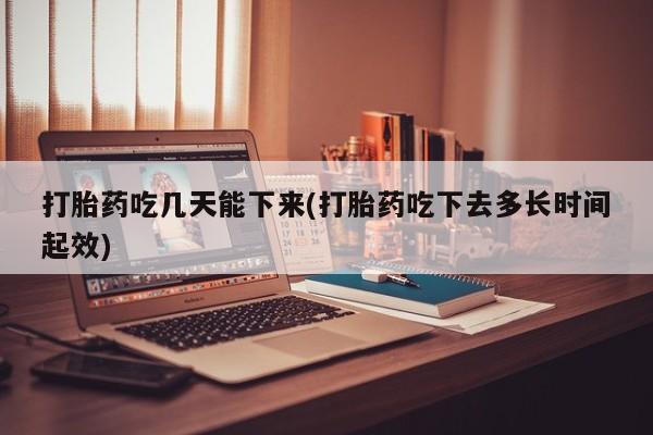 怀孕个月能不能用打胎药打胎药吃几天能下来(打胎药吃下去多长时间起效)