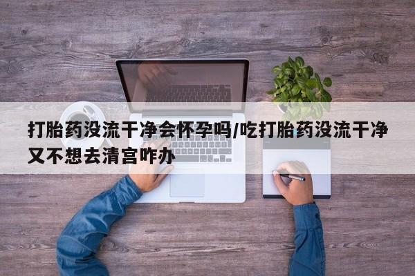 怀孕个月能不能用打胎药打胎药没流干净会怀孕吗/吃打胎药没流干净又不想去清宫咋办