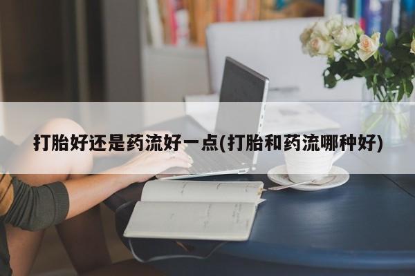 怀孕个月能不能用打胎药打胎好还是药流好一点(打胎和药流哪种好)